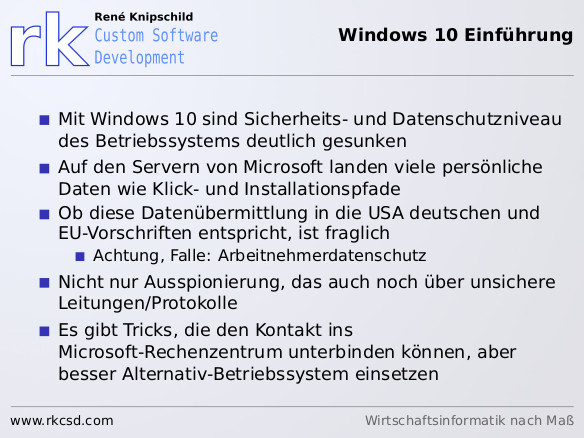Mit Windows 10 sind Sicherheits- und Datenschutzniveau<br />
des Betriebssystems deutlich gesunken<br />
Auf den Servern von Microsoft landen viele persönliche<br />
Daten wie Klick- und Installationspfade<br />
Ob diese Datenübermittlung in die USA deutschen und<br />
EU-Vorschriften entspricht, ist fraglich<br />
Achtung, Falle: Arbeitnehmerdatenschutz<br />
Nicht nur Ausspionierung, das auch noch über unsichere<br />
Leitungen/Protokolle<br />
Es gibt Tricks, die den Kontakt ins<br />
Microsoft-Rechenzentrum unterbinden können, aber<br />
besser Alternativ-Betriebssystem einsetzen